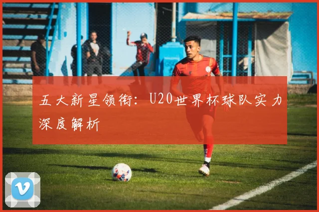 五大新星领衔:U20世界杯球队实力深度解析