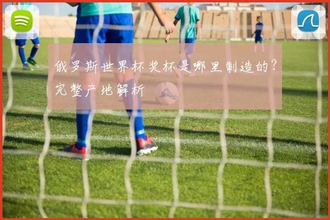 俄罗斯世界杯奖杯是哪里制造的?完整产地解析