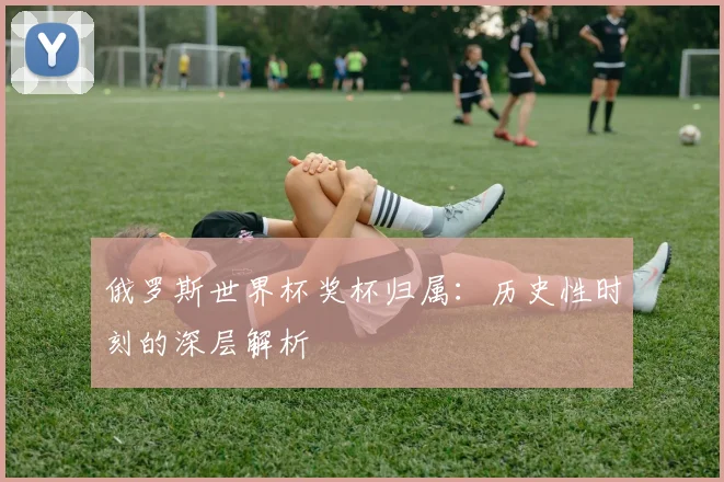俄罗斯世界杯奖杯归属:历史性时刻的深层解析