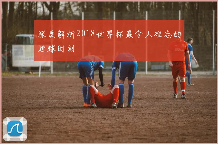 深度解析2018世界杯最令人难忘的进球时刻