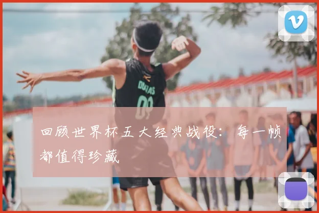 回顾世界杯五大经典战役：每一帧都值得珍藏