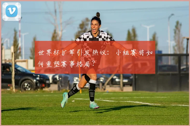 世界杯扩军引发热议:小组赛将如何重塑赛事格局?