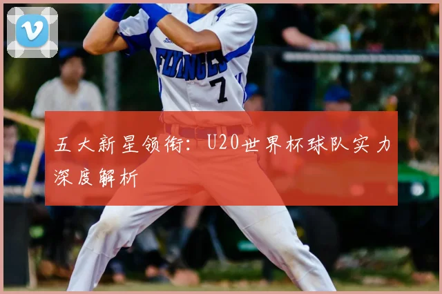 五大新星领衔:U20世界杯球队实力深度解析