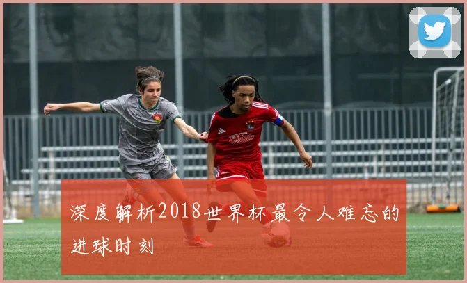 深度解析2018世界杯最令人难忘的进球时刻
